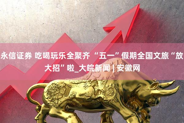 永信证券 吃喝玩乐全聚齐 “五一”假期全国文旅“放大招”啦_大皖新闻 | 安徽网