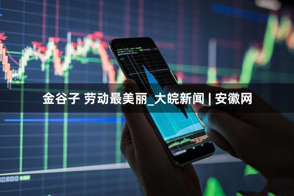 金谷子 劳动最美丽_大皖新闻 | 安徽网