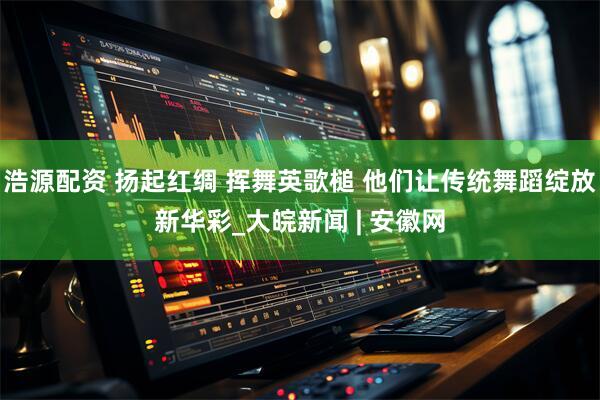 浩源配资 扬起红绸 挥舞英歌槌 他们让传统舞蹈绽放新华彩_大皖新闻 | 安徽网