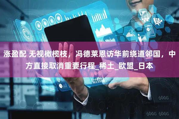 涨盈配 无视橄榄枝，冯德莱恩访华前绕道邻国，中方直接取消重要行程_稀土_欧盟_日本