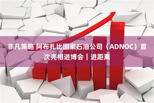 非凡策略 阿布扎比国家石油公司（ADNOC）首次亮相进博会｜进距离