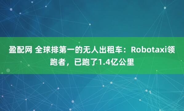 盈配网 全球排第一的无人出租车：Robotaxi领跑者，已跑了1.4亿公里