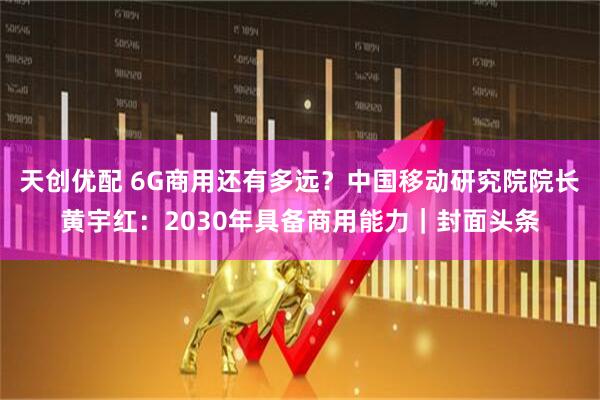天创优配 6G商用还有多远？中国移动研究院院长黄宇红：2030年具备商用能力｜封面头条