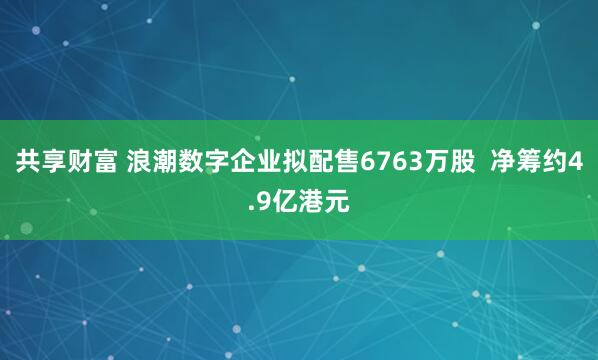 共享财富 浪潮数字企业拟配售6763万股  净筹约4.9亿港元