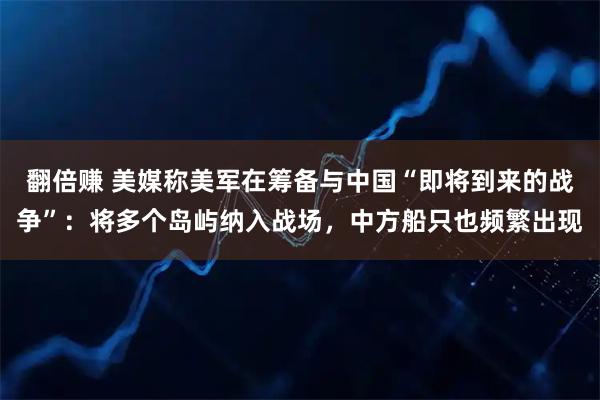 翻倍赚 美媒称美军在筹备与中国“即将到来的战争”：将多个岛屿纳入战场，中方船只也频繁出现
