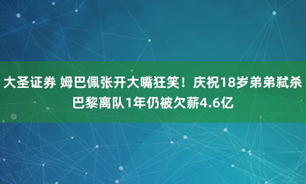 大圣证券 姆巴佩张开大嘴狂笑！庆祝18岁弟弟弑杀巴黎离队1年仍被欠薪4.6亿