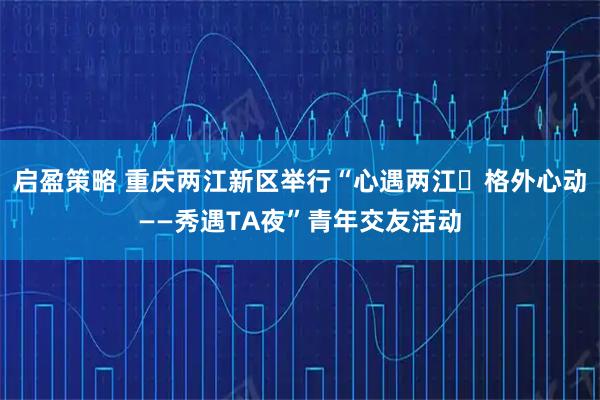 启盈策略 重庆两江新区举行“心遇两江・格外心动——秀遇TA夜”青年交友活动