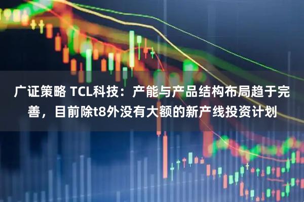 广证策略 TCL科技：产能与产品结构布局趋于完善，目前除t8外没有大额的新产线投资计划