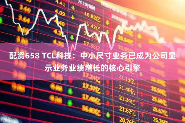 配资658 TCL科技：中小尺寸业务已成为公司显示业务业绩增长的核心引擎