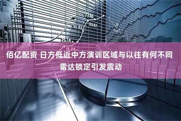 佰亿配资 日方抵近中方演训区域与以往有何不同 雷达锁定引发震动