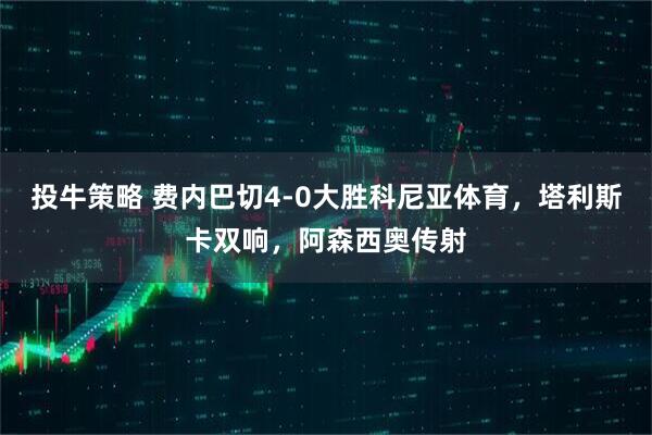 投牛策略 费内巴切4-0大胜科尼亚体育，塔利斯卡双响，阿森西奥传射