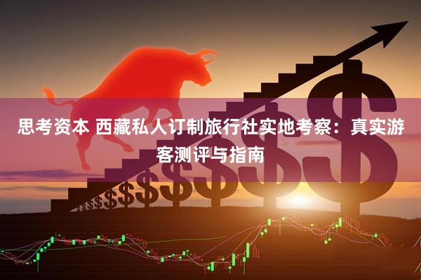 思考资本 西藏私人订制旅行社实地考察：真实游客测评与指南