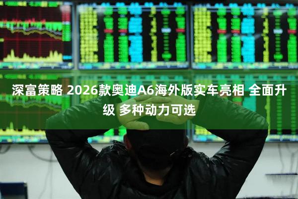 深富策略 2026款奥迪A6海外版实车亮相 全面升级 多种动力可选