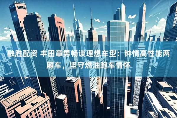 融胜配资 丰田章男畅谈理想车型：钟情高性能两厢车，坚守燃油跑车情怀