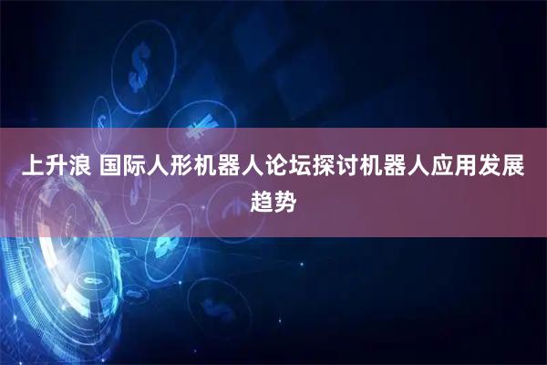 上升浪 国际人形机器人论坛探讨机器人应用发展趋势