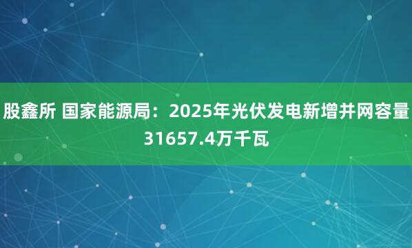 股鑫所 国家能源局：2025年光伏发电新增并网容量31657.4万千瓦