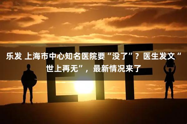 乐发 上海市中心知名医院要“没了”？医生发文“世上再无”，最新情况来了