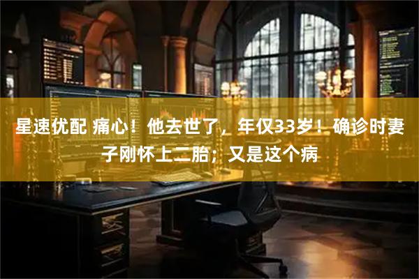 星速优配 痛心！他去世了，年仅33岁！确诊时妻子刚怀上二胎；又是这个病