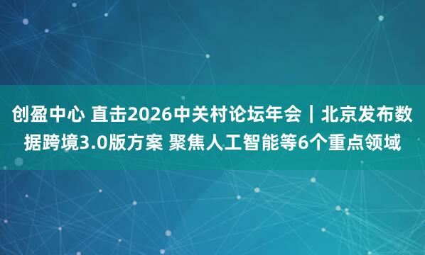 创盈中心 直击2026中关村论坛年会｜北京发布数据跨境3.0版方案 聚焦人工智能等6个重点领域