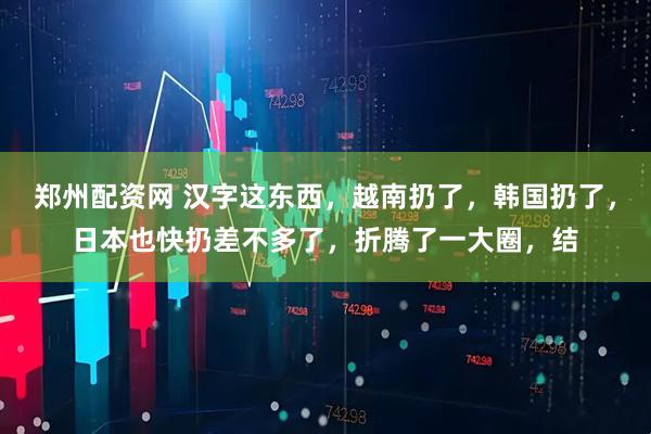 郑州配资网 汉字这东西，越南扔了，韩国扔了，日本也快扔差不多了，折腾了一大圈，结